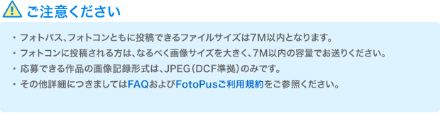 ご注意ください　・フォトパスへ投稿できるファイルサイズは4M以内、フォトコンに投稿される方は7M以内となります。　・フォトコンに投稿される方は、なるべく画像サイズを大きく、7M以内の容量でお送りください。　・応募できる作品の画像記録形式は、JPEG（DCF準拠）のみです。　・その他詳細につきましてはFAQおよびFotopusご利用規約をご参照ください。	