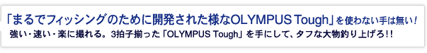 「まるでフィッシングのために開発された様なOLYMPUS Tough」を使わない手は無い！強い・速い・楽に撮れる。3拍子揃った「OLYMPUS Tough」を手にして、タフな大物釣り上げろ！！